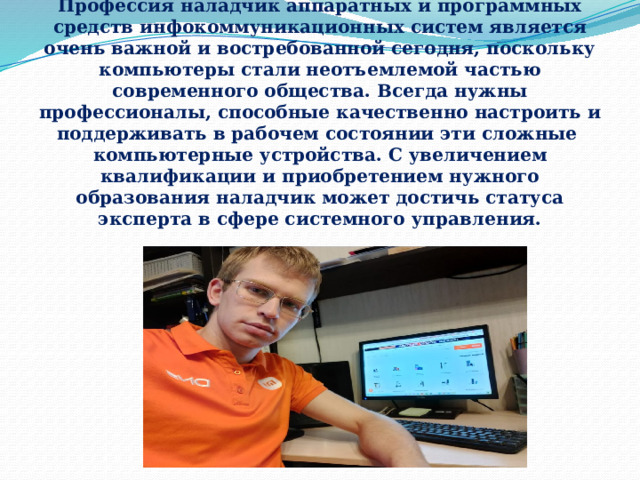   Актуальность   Профессия наладчик аппаратных и программных средств инфокоммуникационных систем является очень важной и востребованной сегодня, поскольку компьютеры стали неотъемлемой частью современного общества. Всегда нужны профессионалы, способные качественно настроить и поддерживать в рабочем состоянии эти сложные компьютерные устройства. С увеличением квалификации и приобретением нужного образования наладчик может достичь статуса эксперта в сфере системного управления.   
