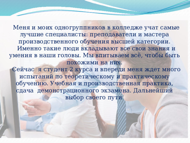  Меня и моих одногруппников в колледже учат самые лучшие специалисты: преподаватели и мастера производственного обучения высшей категории.  Именно такие люди вкладывают все свои знания и умения в наши головы. Мы впитываем всё, чтобы быть похожими на них.  Сейчас я студент 2 курса и впереди меня ждет много испытаний по теоретическому и практическому обучению. Учебная и производственная практика, сдача демонстрационного экзамена. Дальнейший выбор своего пути .   