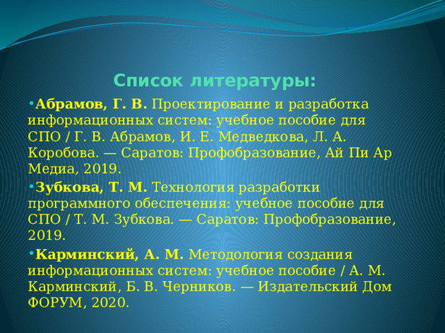 Список литературы: Абрамов, Г. В.  Проектирование и разработка информационных систем: учебное пособие для СПО / Г. В. Абрамов, И. Е. Медведкова, Л. А. Коробова. — Саратов: Профобразование, Ай Пи Ар Медиа, 2019. Зубкова, Т. М.  Технология разработки программного обеспечения: учебное пособие для СПО / Т. М. Зубкова. — Саратов: Профобразование, 2019. Карминский, А. М.  Методология создания информационных систем: учебное пособие / А. М. Карминский, Б. В. Черников. — Издательский Дом ФОРУМ, 2020. 