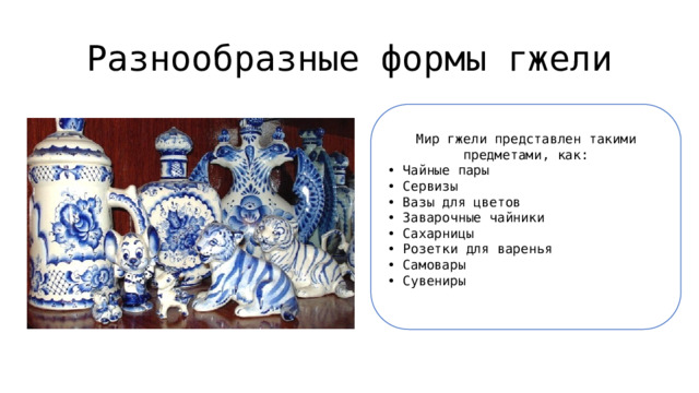 Разнообразные формы гжели Мир гжели представлен такими предметами, как: • Чайные пары  • Сервизы  • Вазы для цветов  • Заварочные чайники  • Сахарницы  • Розетки для варенья  • Самовары  • Сувениры 