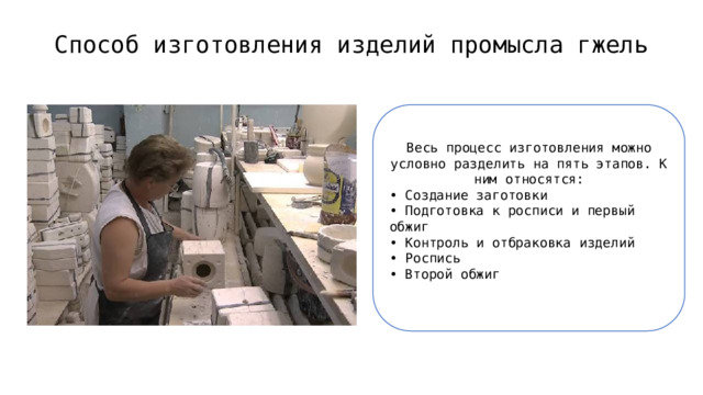 Способ изготовления изделий промысла гжель   Весь процесс изготовления можно условно разделить на пять этапов. К ним относятся: • Создание заготовки  • Подготовка к росписи и первый обжиг  • Контроль и отбраковка изделий  • Роспись  • Второй обжиг 