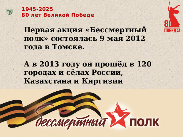 1945-2025 80 лет Великой Победе Первая акция «Бессмертный полк» состоялась 9 мая 2012 года в Томске.  А в 2013 году он прошёл в 120 городах и сёлах России, Казахстана и Киргизии 