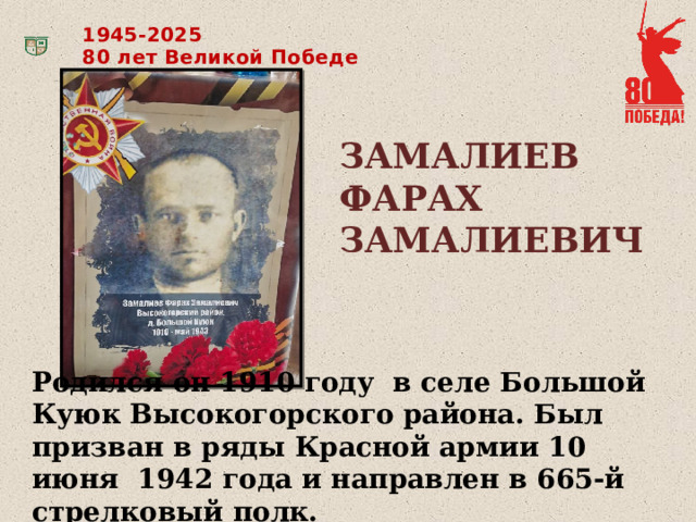 1945-2025 80 лет Великой Победе ЗАМАЛИЕВ ФАРАХ ЗАМАЛИЕВИЧ Родился он 1910 году в селе Большой Куюк Высокогорского района. Был призван в ряды Красной армии 10 июня 1942 года и направлен в 665-й стрелковый полк. 