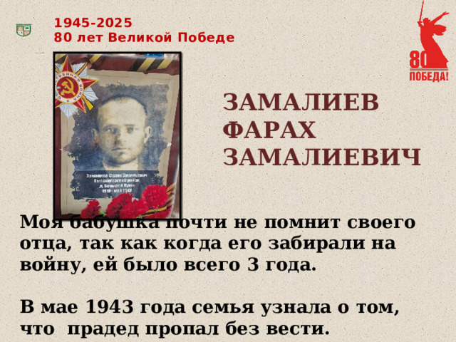 1945-2025 80 лет Великой Победе ЗАМАЛИЕВ ФАРАХ ЗАМАЛИЕВИЧ Моя бабушка почти не помнит своего отца, так как когда его забирали на войну, ей было всего 3 года.  В мае 1943 года семья узнала о том, что прадед пропал без вести.  