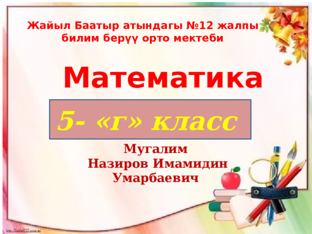Жайыл Баатыр атындагы №12 жалпы билим берүү орто мектеби Математика 5- «г» класс   Мугалим  Назиров Имамидин Умарбаевич   