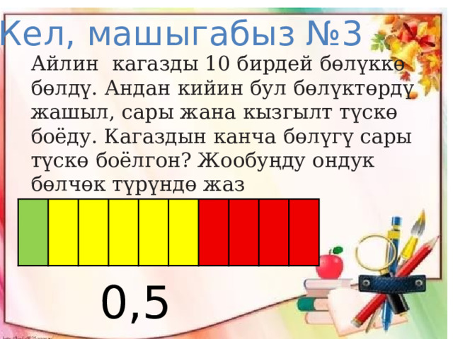 Кел, машыгабыз №3 Айлин кагазды 10 бирдей бөлүккө бөлдү. Андан кийин бул бөлүктөрдү  жашыл, сары жана кызгылт түскө боёду. Кагаздын канча бөлүгү сары түскө боёлгон? Жообуңду ондук бөлчөк түрүндө жаз    0,5 