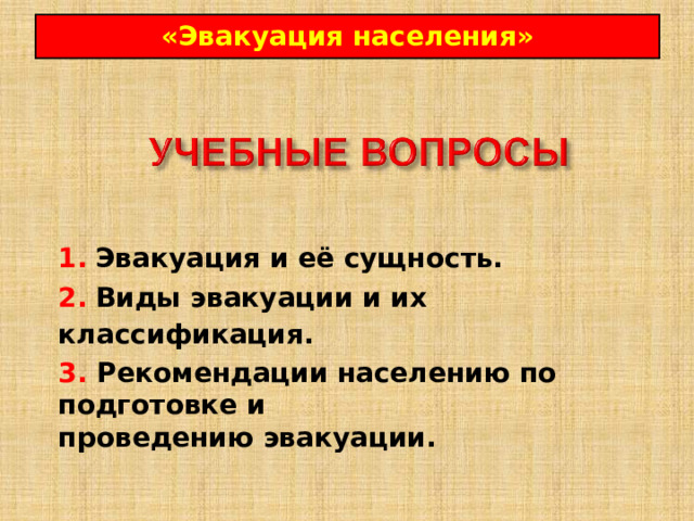 « Эвакуация населения » 1.  Эвакуация и её сущность.  2.  Виды эвакуации и их классификация.  3. Рекомендации населению по подготовке и проведению эвакуации. 