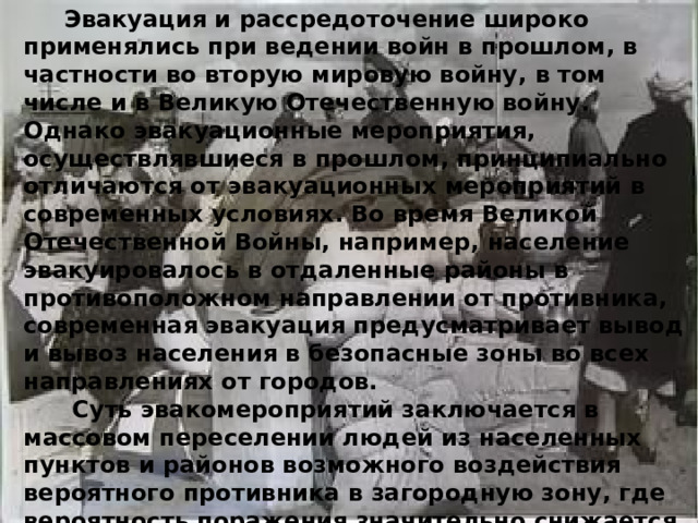  Эвакуация и рассредоточение широко применялись при ведении войн в прошлом, в частности во вторую мировую войну, в том числе и в Великую Отечественную войну. Однако эвакуационные мероприятия, осуществлявшиеся в прошлом, принципиально отличаются от эвакуационных мероприятий в современных условиях. Во время Великой Отечественной Войны, например, население эвакуировалось в отдаленные районы в противоположном направлении от противника, современная эвакуация предусматривает вывод и вывоз населения в безопасные зоны во всех направлениях от городов.  Суть эвакомероприятий заключается в массовом переселении людей из населенных пунктов и районов возможного воздействия вероятного противника в загородную зону, где вероятность поражения значительно снижается. 