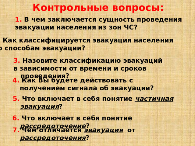Контрольные вопросы: 1. В чем заключается сущность проведения эвакуации населения из зон ЧС? 2. Как классифицируется эвакуация населения по способам эвакуации? 3. Назовите классификацию эвакуаций в зависимости от времени и сроков проведения? 4. Как Вы будете действовать с получением сигнала об эвакуации? 5. Что включает в себя понятие частичная эвакуация ? 6. Что включает в себя понятие рассредоточение ? 7. Чем отличается эвакуация  от рассредоточения ? 