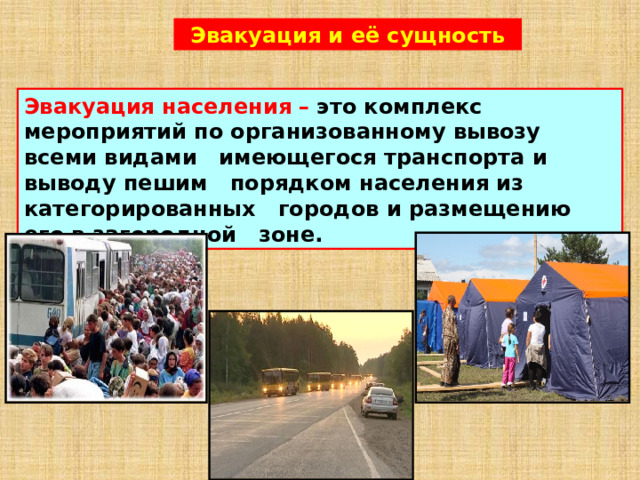 Эвакуация и её сущность Эвакуация населения –  это комплекс мероприятий по организованному вывозу всеми видами имеющегося транспорта и выводу пешим порядком населения из категорированных городов и размещению его в загородной зоне.  