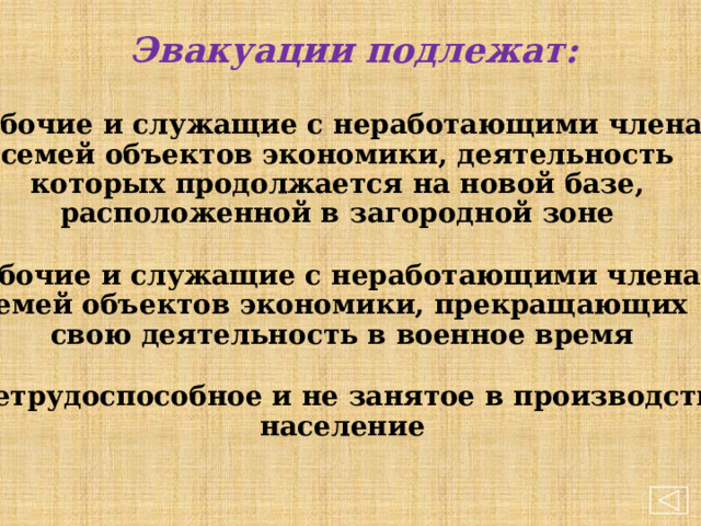  Эвакуации подлежат:   рабочие и служащие с неработающими членами  семей объектов экономики, деятельность  которых продолжается на новой базе, расположенной в загородной зоне   рабочие и служащие с неработающими членами семей объектов экономики, прекращающих  свою деятельность в военное время   нетрудоспособное и не занятое в производстве  население  