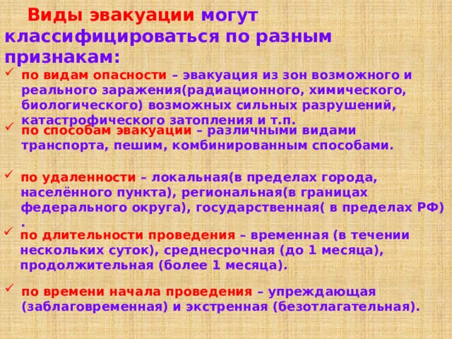  Виды эвакуации могут классифицироваться по разным признакам: по видам опасности – эвакуация из зон возможного и реального заражения(радиационного, химического, биологического) возможных сильных разрушений, катастрофического затопления и т.п. по способам эвакуации – различными видами транспорта, пешим, комбинированным способами. по удаленности – локальная(в пределах города, населённого пункта), региональная(в границах федерального округа), государственная( в пределах РФ) . по длительности проведения – временная (в течении нескольких суток), среднесрочная (до 1 месяца), продолжительная (более 1 месяца). по времени начала проведения – упреждающая (заблаговременная) и экстренная (безотлагательная). 