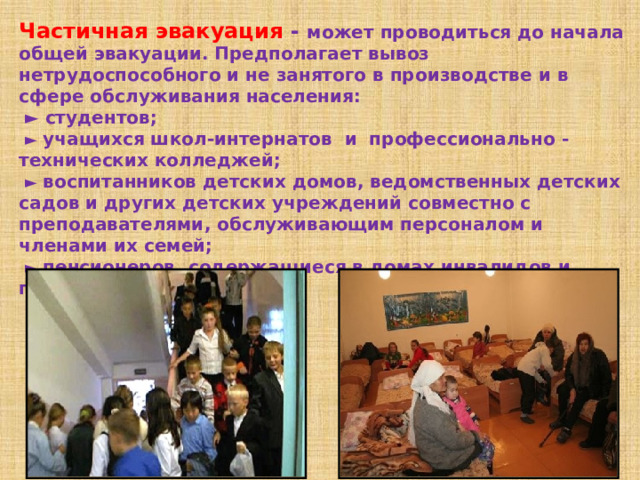 Частичная эвакуация - может проводиться до начала общей эвакуации. Предполагает вывоз нетрудоспособного и не занятого в производстве и в сфере обслуживания населения:  ► студентов;  ► учащихся школ-интернатов и профессионально - технических колледжей;  ► воспитанников детских домов, ведомственных детских садов и других детских учреждений совместно с преподавателями, обслуживающим персоналом и членами их семей;  ► пенсионеров, содержащиеся в домах инвалидов и престарелых.  