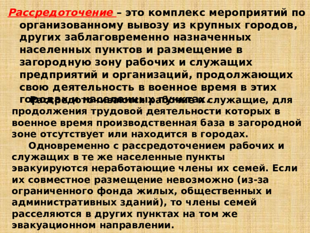 Рассредоточение – это комплекс мероприятий по организованному вывозу из крупных городов, других заблаговременно назначенных населенных пунктов и размещение в загородную зону рабочих и служащих предприятий и организаций, продолжающих свою деятельность в военное время в этих городах и населенных пунктах.  Рассредоточиваются рабочие и служащие, для продолжения трудовой деятельности которых в военное время производственная база в загородной зоне отсутствует или находится в городах.  Одновременно с рассредоточением рабочих и служащих в те же населенные пункты эвакуируются неработающие члены их семей. Если их совместное размещение невозможно (из-за ограниченного фонда жилых, общественных и административных зданий), то члены семей расселяются в других пунктах на том же эвакуационном направлении. 