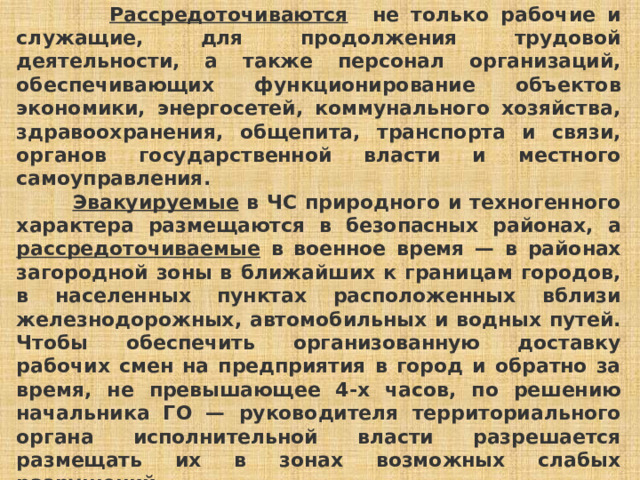  Рассредоточиваются не только рабочие и служащие, для продолжения трудовой деятельности, а также персонал организаций, обеспечивающих функционирование объектов экономики, энергосетей, коммунального хозяйства, здравоохранения, общепита, транспорта и связи, органов государственной власти и местного самоуправления.   Эвакуируемые в ЧС природного и техногенного характера размещаются в безопасных районах, а рассредоточиваемые в военное время — в районах загородной зоны в ближайших к границам городов, в населенных пунктах расположенных вблизи железнодорожных, автомобильных и водных путей. Чтобы обеспечить организованную доставку рабочих смен на предприятия в город и обратно за время, не превышающее 4-х часов, по решению начальника ГО — руководителя территориального органа исполнительной власти разрешается размещать их в зонах возможных слабых разрушений. 