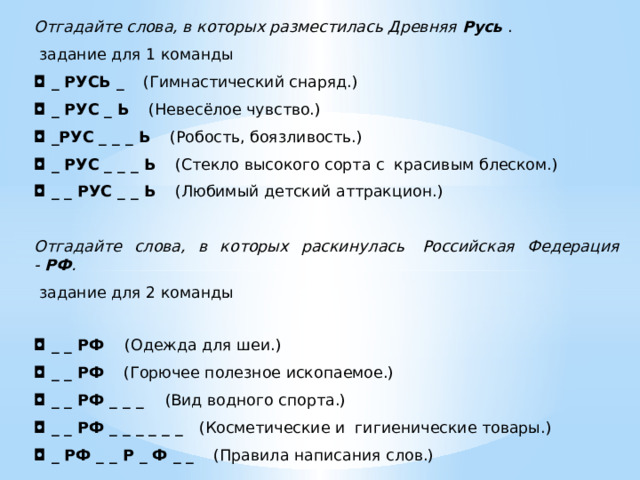 Отгадайте слова, в которых разместилась Древняя  Русь   .   задание для 1 команды ◘   _ РУСЬ _     (Гимнастический снаряд.)   ◘   _ РУС _ Ь     (Невесёлое чувство.)  ◘   _РУС _ _ _ Ь     (Робость, боязливость.)  ◘   _ РУС _ _ _ Ь     (Стекло высокого сорта с  красивым блеском.)  ◘   _ _ РУС _ _ Ь     (Любимый детский аттракцион.)     Отгадайте слова, в которых раскинулась  Российская Федерация -  РФ .   задание для 2 команды ◘   _ _ РФ     (Одежда для шеи.)  ◘   _ _ РФ     (Горючее полезное ископаемое.)  ◘   _ _ РФ _ _ _     (Вид водного спорта.)  ◘   _ _ РФ _ _ _ _ _ _    (Косметические и  гигиенические товары.)  ◘   _ РФ _ _ Р _ Ф _ _     (Правила написания слов.)  
