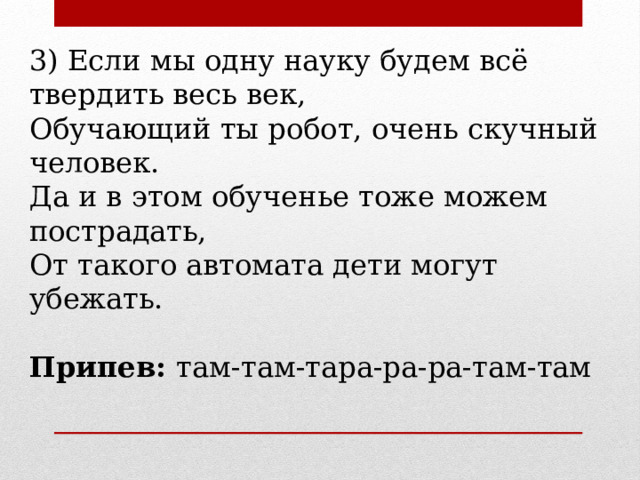 3) Если мы одну науку будем всё твердить весь век, Обучающий ты робот, очень скучный человек. Да и в этом обученье тоже можем пострадать, От такого автомата дети могут убежать. Припев: там-там-тара-ра-ра-там-там 