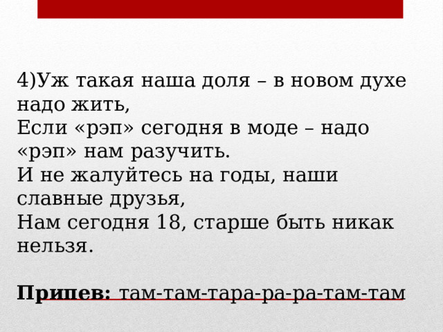 4)Уж такая наша доля – в новом духе надо жить, Если «рэп» сегодня в моде – надо «рэп» нам разучить. И не жалуйтесь на годы, наши славные друзья, Нам сегодня 18, старше быть никак нельзя. Припев: там-там-тара-ра-ра-там-там 