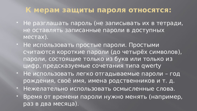 К мерам защиты пароля относятся:   Не разглашать пароль (не записывать их в тетради, не оставлять записанные пароли в доступных местах). Не использовать простые пароли. Простыми считаются короткие пароли (до четырёх символов), пароли, состоящие только из букв или только из цифр, предсказуемые сочетания типа qwerty Не использовать легко отгадываемые пароли – год рождения, своё имя, имена родственников и т. д. Нежелательно использовать осмысленные слова. Время от времени пароли нужно менять (например, раз в два месяца). 