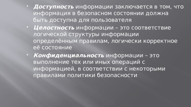 Доступность информации заключается в том, что информация в безопасном состоянии должна быть доступна для пользователя Целостность информации – это соответствие логической структуры информации определённым правилам, логически корректное её состояние Конфиденциальность информации – это выполнение тех или иных операций с информацией, в соответствии с некоторыми правилами политики безопасности 