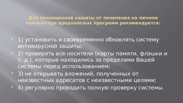 Для полноценной защиты от появления на личном компьютере вредоносных программ рекомендуется:   1) установить и своевременно обновлять систему антивирусной защиты; 2) проверять все носители (карты памяти, флэшки и т. д.), которые находились за пределами Вашей системы перед использованием; 3) не открывать вложений, полученных от неизвестных адресатов с неизвестными целями; 4) регулярно проводить полную проверку системы. 