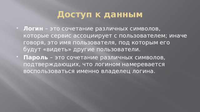 Доступ к данным Логин  – это сочетание различных символов, которые сервис ассоциирует с пользователем; иначе говоря, это имя пользователя, под которым его будут «видеть» другие пользователи. Пароль  – это сочетание различных символов, подтверждающих, что логином намеревается воспользоваться именно владелец логина.  