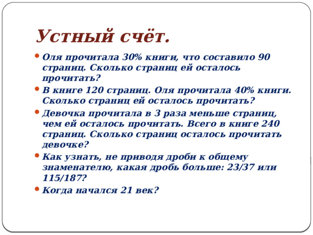 Устный счёт. Оля прочитала 30% книги, что составило 90 страниц. Сколько страниц ей осталось прочитать? В книге 120 страниц. Оля прочитала 40% книги. Сколько страниц ей осталось прочитать? Девочка прочитала в 3 раза меньше страниц, чем ей осталось прочитать. Всего в книге 240 страниц. Сколько страниц осталось прочитать девочке? Как узнать, не приводя дроби к общему знаменателю, какая дробь больше: 23/37 или 115/187? Когда начался 21 век? 