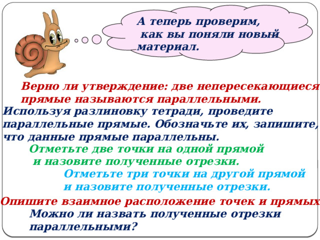   А теперь проверим,  как вы поняли новый материал. Верно ли утверждение: две непересекающиеся прямые называются параллельными. Используя разлиновку тетради, проведите параллельные прямые. Обозначьте их, запишите, что данные прямые параллельны. Отметьте две точки на одной прямой  и назовите полученные отрезки. Отметьте три точки на другой прямой и назовите полученные отрезки. Опишите взаимное расположение точек и прямых. Можно ли назвать полученные отрезки параллельными? 