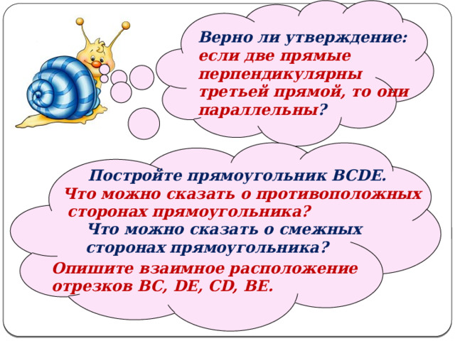   Верно ли утверждение: если две прямые перпендикулярны третьей прямой, то они параллельны ?   Постройте прямоугольник BCDE. Что можно сказать о противоположных  сторонах прямоугольника? Что можно сказать о смежных сторонах прямоугольника? Опишите взаимное расположение отрезков BC, DE, CD, BE. 