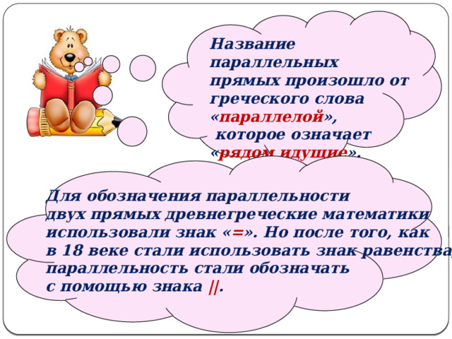   Название параллельных прямых произошло от греческого слова « параллелой »,  которое означает « рядом идущие ».   Для обозначения параллельности двух прямых древнегреческие математики использовали знак « = ». Но после того, как в 18 веке стали использовать знак равенства, параллельность стали обозначать с помощью знака || . 