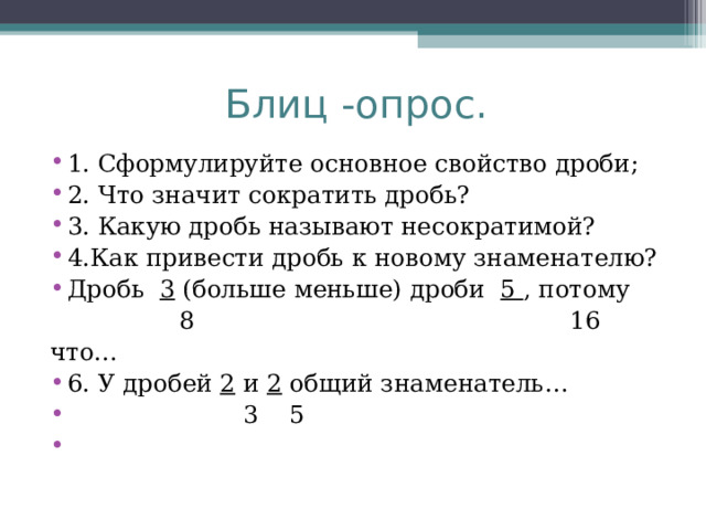 Блиц -опрос. 1. Сформулируйте основное свойство дроби; 2. Что значит сократить дробь? 3. Какую дробь называют несократимой? 4.Как привести дробь к новому знаменателю? Дробь   3  (больше меньше) дроби   5  , потому                 8                                             16 что… 6. У дробей  2  и  2  общий знаменатель…                       3    5 