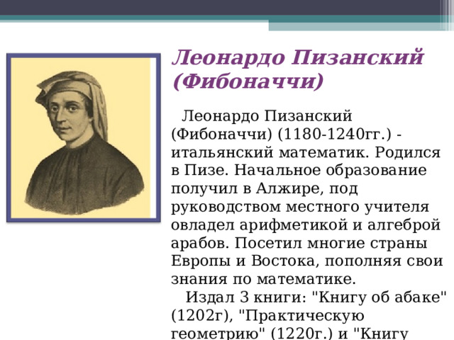 Леонардо Пизанский (Фибоначчи)      Леонардо Пизанский (Фибоначчи) (1180-1240гг.) - итальянский математик. Родился в Пизе. Начальное образование получил в Алжире, под руководством местного учителя овладел арифметикой и алгеброй арабов. Посетил многие страны Европы и Востока, пополняя свои знания по математике.     Издал 3 книги: 