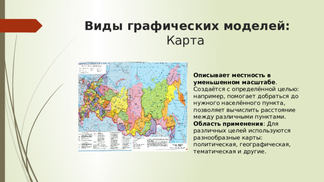 Виды графических моделей: Карта  Описывает местность в уменьшенном масштабе . Создаётся с определённой целью: например, помогает добраться до нужного населённого пункта, позволяет вычислить расстояние между различными пунктами.  Область применения : Для различных целей используются разнообразные карты: политическая, географическая, тематическая и другие. 