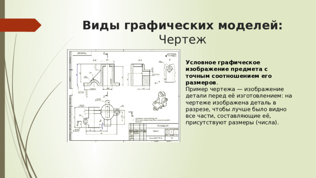Виды графических моделей: Чертеж  Условное графическое изображение предмета с точным соотношением его размеров . Пример чертежа — изображение детали перед её изготовлением: на чертеже изображена деталь в разрезе, чтобы лучше было видно все части, составляющие её, присутствуют размеры (числа).  