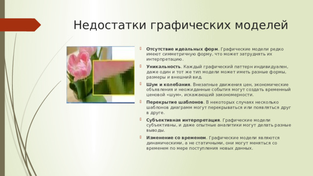 Недостатки графических моделей Отсутствие идеальных форм . Графические модели редко имеют симметричную форму, что может затруднять их интерпретацию. Уникальность . Каждый графический паттерн индивидуален, даже один и тот же тип модели может иметь разные формы, размеры и внешний вид. Шум и колебания . Внезапные движения цен, экономические объявления и неожиданные события могут создать временный ценовой «шум», искажающий закономерности. Перекрытие шаблонов . В некоторых случаях несколько шаблонов диаграмм могут перекрываться или появляться друг в друге. Субъективная интерпретация . Графические модели субъективны, и даже опытные аналитики могут делать разные выводы. Изменение со временем . Графические модели являются динамическими, а не статичными, они могут меняться со временем по мере поступления новых данных. 
