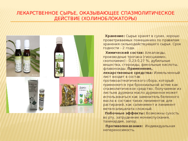 ЛЕКАРСТВЕННОЕ СЫРЬЕ, ОКАЗЫВАЮЩЕЕ СПАЗМОЛИТИЧЕСКОЕ ДЕЙСТВИЕ (ХОЛИНОБЛОКАТОРЫ)  Хранение: Сырье хранят в сухих, хорошо проветриваемых помещениях по правилам хранения сильнодействующего сырья. Срок годности - 2 года.  Химический состав: Алкалоиды, производные тропана (гиосциамин, скополамин) - 0,23-0,27 %, дубильные вещества, стероиды, фенольные кислоты, флавоноиды. Применение, лекарственные средства: Измельченный лист входит в состав противоастматического сбора, который применяется при бронхиальной астме как спазмолитическое средство. Получаемое из листьев дурмана масло дурманное может использоваться как заменитель беленного масла в составе таких линиментов для растираний, как салинимент и линимент метилсалицилата сложный.  Побочные эффекты: Возможны сухость во рту, затруднение мочеиспускания, тахикардия, запор.  Противопоказания: Индивидуальная непереносимость. 
