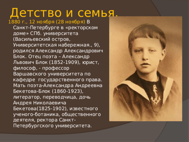 Детство и семья. 1880 г., 12 ноября (28 ноября) В Санкт-Петербурге в «ректорском доме» СПб. университета (Васильевский остров, Университетская набережная., 9), родился Александр Александрович Блок. Отец поэта – Александр Львович Блок (1852-1909), юрист, философ, - профессор Варшавского университета по кафедре государственного права. Мать поэта-Александра Андреевна Бекетова-Блок (1860-1923), литератор, переводчица, дочь Андрея Николаевича Бекетова(1825-1902), известного ученого-ботаника, общественного деятеля, ректора Санкт-Петербургского университета. 