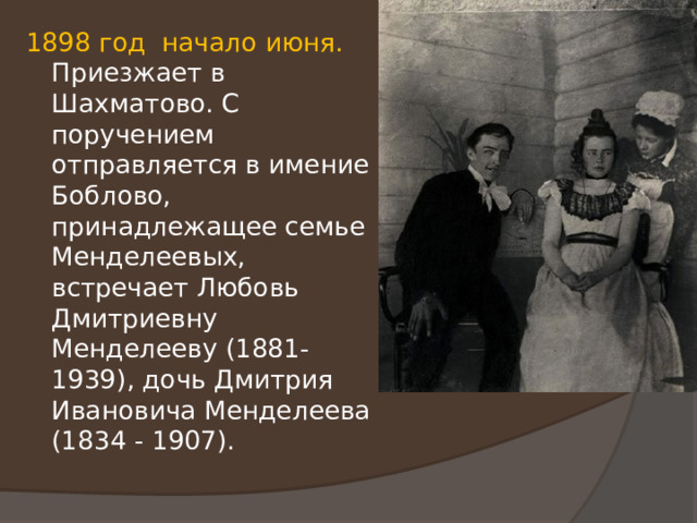 1898 год начало июня. Приезжает в Шахматово. С поручением отправляется в имение Боблово, принадлежащее семье Менделеевых, встречает Любовь Дмитриевну Менделееву (1881-1939), дочь Дмитрия Ивановича Менделеева (1834 - 1907). 
