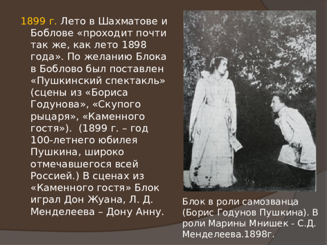 1899 г. Лето в Шахматове и Боблове «проходит почти так же, как лето 1898 года». По желанию Блока в Боблово был поставлен «Пушкинский спектакль» (сцены из «Бориса Годунова», «Скупого рыцаря», «Каменного гостя»). (1899 г. – год 100-летнего юбилея Пушкина, широко отмечавшегося всей Россией.) В сценах из «Каменного гостя» Блок играл Дон Жуана, Л. Д. Менделеева – Дону Анну. Блок в роли самозванца (Борис Годунов Пушкина). В роли Марины Мнишек - С.Д. Менделеева.1898г. 