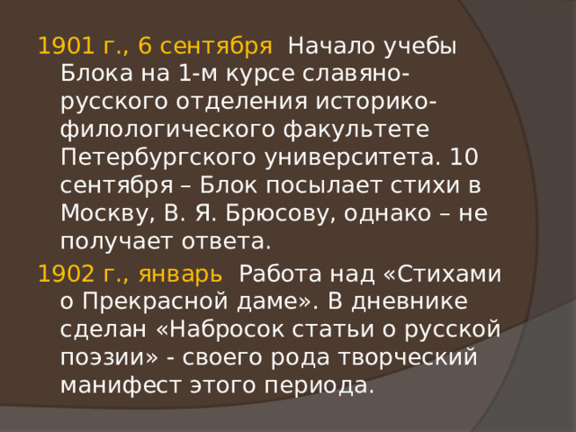 1901 г., 6 сентября Начало учебы Блока на 1-м курсе славяно-русского отделения историко-филологического факультете Петербургского университета. 10 сентября – Блок посылает стихи в Москву, В. Я. Брюсову, однако – не получает ответа. 1902 г., январь Работа над «Стихами о Прекрасной даме». В дневнике сделан «Набросок статьи о русской поэзии» - своего рода творческий манифест этого периода. 