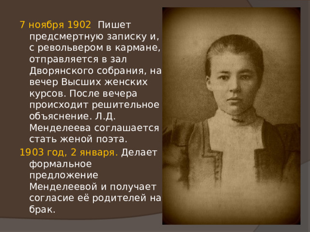 7 ноября 1902 Пишет предсмертную записку и, с револьвером в кармане, отправляется в зал Дворянского собрания, на вечер Высших женских курсов. После вечера происходит решительное объяснение. Л.Д. Менделеева соглашается стать женой поэта. 1903 год, 2 января. Делает формальное предложение Менделеевой и получает согласие её родителей на брак. 