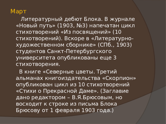 Март  Литературный дебют Блока. В журнале «Новый путь» (1903, №3) напечатан цикл стихотворений «Из посвящений» (10 стихотворений). Вскоре в «Литературно-художественном сборнике» (СПб., 1903) студентов Санкт-Петербургского университета опубликованы еще 3 стихотворения.  В книге «Северные цветы. Третий альманах книгоиздательства «Скорпион» опубликован цикл из 10 стихотворений «Стихи о Прекрасной Даме». (Заглавие дано редактором – В.Я.Брюсовым, но восходит к строке из письма Блока Брюсову от 1 февраля 1903 года.) 