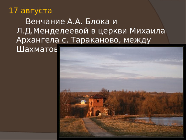 17 августа  Венчание А.А. Блока и Л.Д.Менделеевой в церкви Михаила Архангела с. Тараканово, между Шахматовым и Бобловом. 