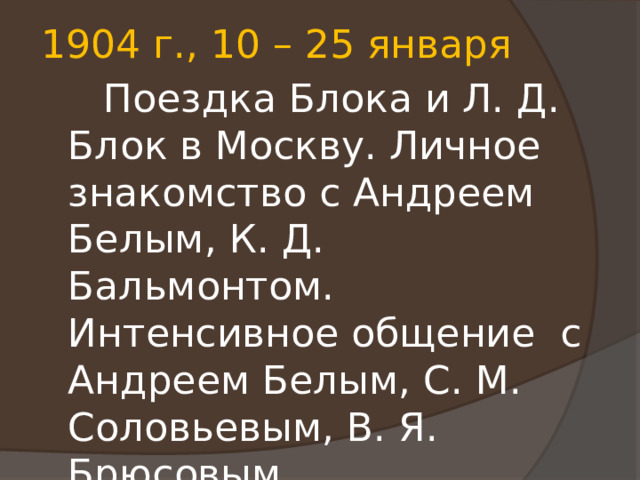 1904 г., 10 – 25 января  Поездка Блока и Л. Д. Блок в Москву. Личное знакомство с Андреем Белым, К. Д. Бальмонтом. Интенсивное общение с Андреем Белым, С. М. Соловьевым, В. Я. Брюсовым. 