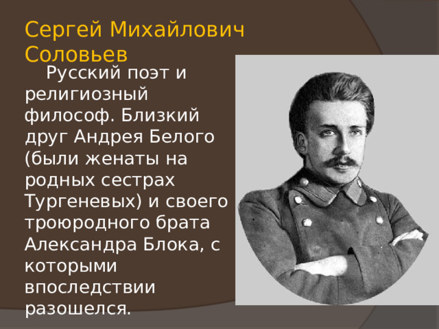 Сергей Михайлович Соловьев  Русский поэт и религиозный философ. Близкий друг Андрея Белого (были женаты на родных сестрах Тургеневых) и своего троюродного брата Александра Блока, с которыми впоследствии разошелся. 