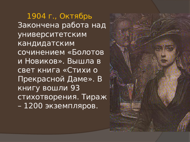  1904 г., Октябрь Закончена работа над университетским кандидатским сочинением «Болотов и Новиков». Вышла в свет книга «Стихи о Прекрасной Даме». В книгу вошли 93 стихотворения. Тираж – 1200 экземпляров. 