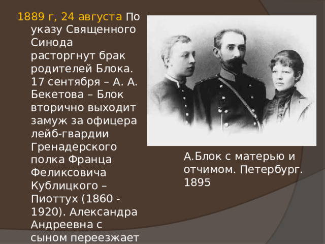 1889 г, 24 августа По указу Священного Синода расторгнут брак родителей Блока. 17 сентября – А. А. Бекетова – Блок вторично выходит замуж за офицера лейб-гвардии Гренадерского полка Франца Феликсовича Кублицкого – Пиоттух (1860 - 1920). Александра Андреевна с сыном переезжает на квартиру Ф. Ф. Кублицкого – Пиоттух. Здесь Блок будет жить до осени 1906 г. А.Блок с матерью и отчимом. Петербург. 1895 