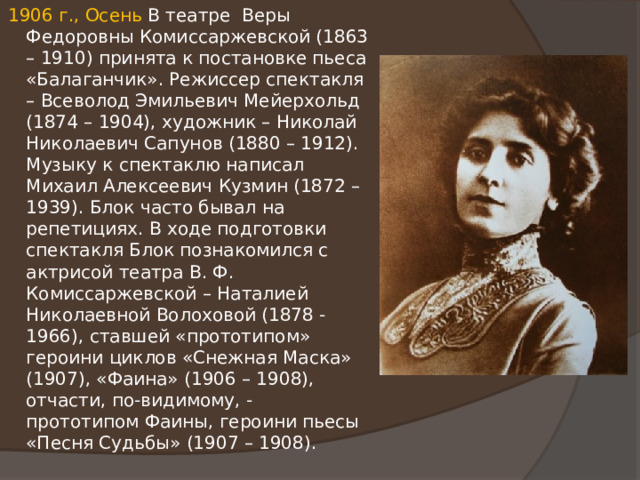 1906 г., Осень В театре Веры Федоровны Комиссаржевской (1863 – 1910) принята к постановке пьеса «Балаганчик». Режиссер спектакля – Всеволод Эмильевич Мейерхольд (1874 – 1904), художник – Николай Николаевич Сапунов (1880 – 1912). Музыку к спектаклю написал Михаил Алексеевич Кузмин (1872 – 1939). Блок часто бывал на репетициях. В ходе подготовки спектакля Блок познакомился с актрисой театра В. Ф. Комиссаржевской – Наталией Николаевной Волоховой (1878 - 1966), ставшей «прототипом» героини циклов «Снежная Маска» (1907), «Фаина» (1906 – 1908), отчасти, по-видимому, - прототипом Фаины, героини пьесы «Песня Судьбы» (1907 – 1908). 