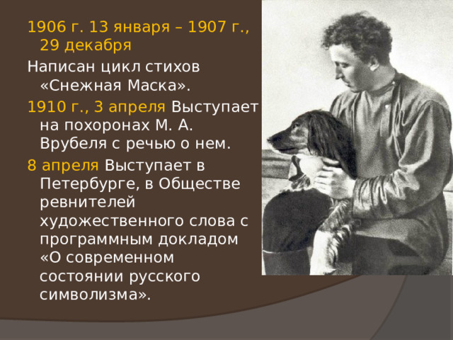 1906 г. 13 января – 1907 г., 29 декабря Написан цикл стихов «Снежная Маска». 1910 г., 3 апреля Выступает на похоронах М. А. Врубеля с речью о нем. 8 апреля Выступает в Петербурге, в Обществе ревнителей художественного слова с программным докладом «О современном состоянии русского символизма». 