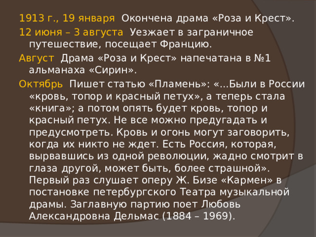 1913 г., 19 января Окончена драма «Роза и Крест». 12 июня – 3 августа Уезжает в заграничное путешествие, посещает Францию. Август Драма «Роза и Крест» напечатана в №1 альманаха «Сирин». Октябрь Пишет статью «Пламень»: «...Были в России «кровь, топор и красный петух», а теперь стала «книга»; а потом опять будет кровь, топор и красный петух. Не все можно предугадать и предусмотреть. Кровь и огонь могут заговорить, когда их никто не ждет. Есть Россия, которая, вырвавшись из одной революции, жадно смотрит в глаза другой, может быть, более страшной». Первый раз слушает оперу Ж. Бизе «Кармен» в постановке петербургского Театра музыкальной драмы. Заглавную партию поет Любовь Александровна Дельмас (1884 – 1969). 